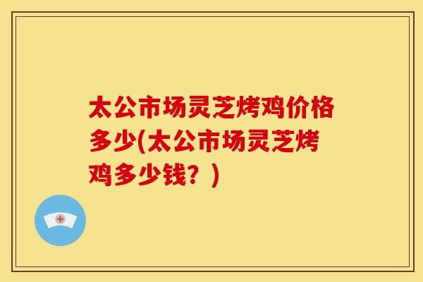 太公市场灵芝烤鸡价格多少(太公市场灵芝烤鸡多少钱？)