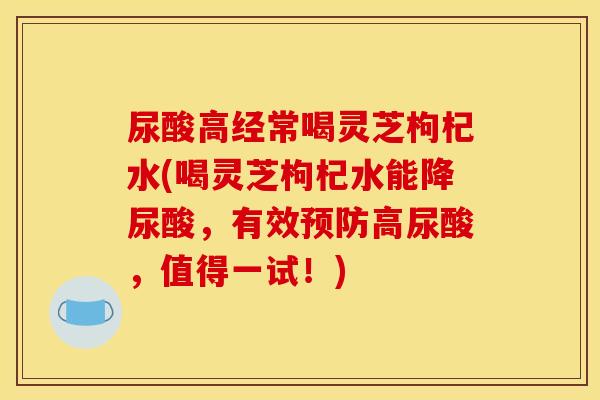 尿酸高经常喝灵芝枸杞水(喝灵芝枸杞水能降尿酸，有效预防高尿酸，值得一试！)