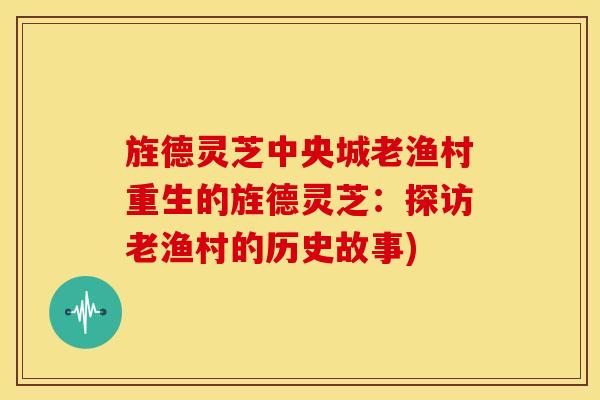旌德灵芝中央城老渔村重生的旌德灵芝:探访老渔村的历史故事)