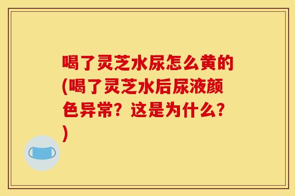 喝了灵芝水尿怎么黄的(喝了灵芝水后尿液颜色异常?这是为什么?)