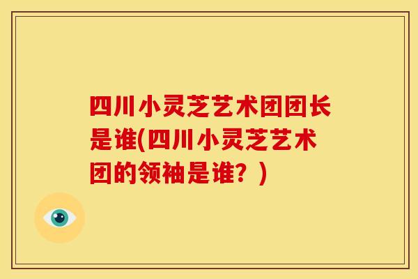 四川小灵芝艺术团团长是谁(四川小灵芝艺术团的领袖是谁?)