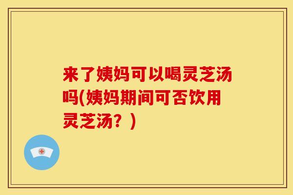 来了姨妈可以喝灵芝汤吗(姨妈期间可否饮用灵芝汤?)