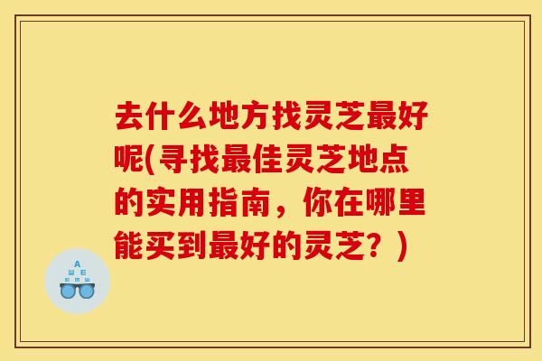 去什么地方找灵芝最好呢(寻找最佳灵芝地点的实用指南,你在哪里能买到最好的灵芝?)