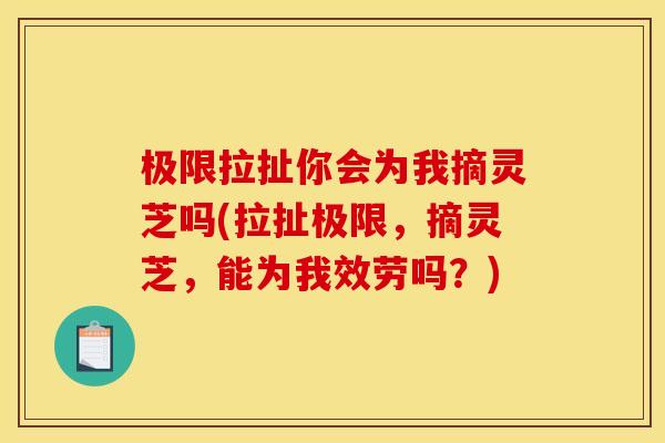 极限拉扯你会为我摘灵芝吗(拉扯极限，摘灵芝，能为我效劳吗？)