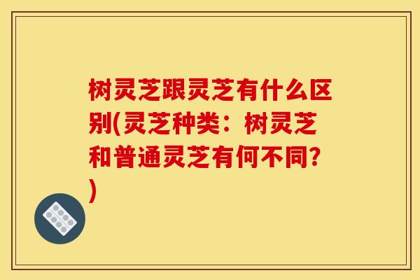树灵芝跟灵芝有什么区别(灵芝种类:树灵芝和普通灵芝有何不同?)