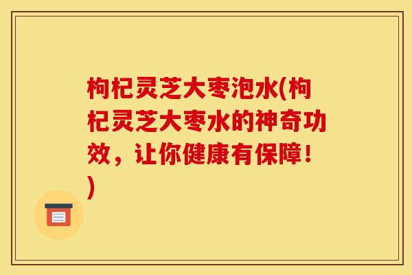 枸杞灵芝大枣泡水(枸杞灵芝大枣水的神奇功效，让你健康有保障！)
