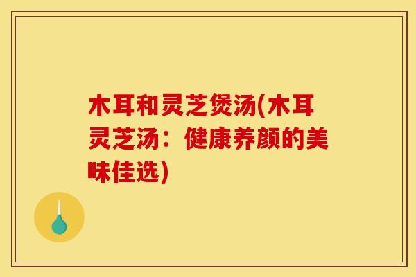 木耳和灵芝煲汤(木耳灵芝汤:健康养颜的美味佳选)
