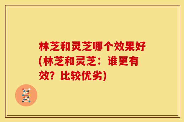 林芝和灵芝哪个效果好(林芝和灵芝：谁更有效？比较优劣)