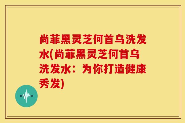 尚菲黑灵芝何首乌洗发水(尚菲黑灵芝何首乌洗发水:为你打造健康秀发)