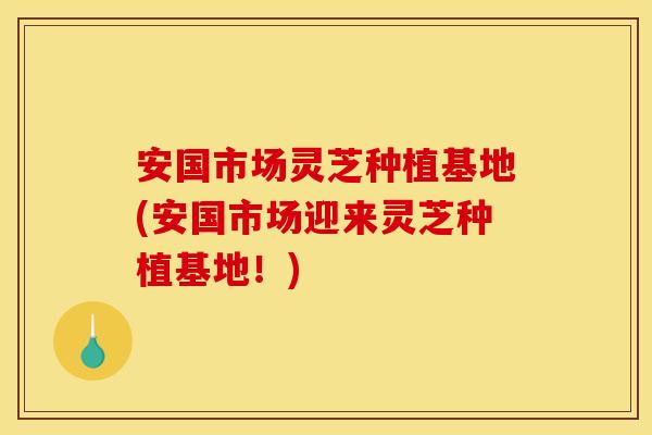 安国市场灵芝种植基地(安国市场迎来灵芝种植基地！)