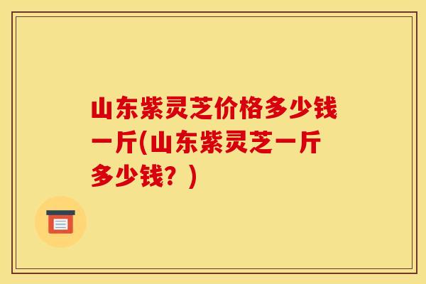 山东紫灵芝价格多少钱一斤(山东紫灵芝一斤多少钱?)