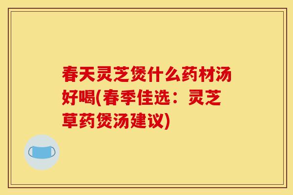 春天灵芝煲什么药材汤好喝(春季佳选:灵芝草药煲汤建议)