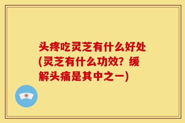 头疼吃灵芝有什么好处(灵芝有什么功效？缓解头痛是其中之一)