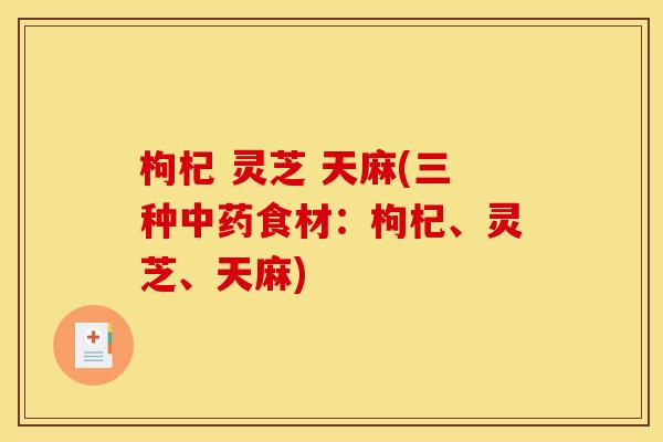 枸杞 灵芝 天麻(三种中药食材:枸杞、灵芝、天麻)