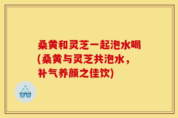 桑黄和灵芝一起泡水喝(桑黄与灵芝共泡水,补气养颜之佳饮)