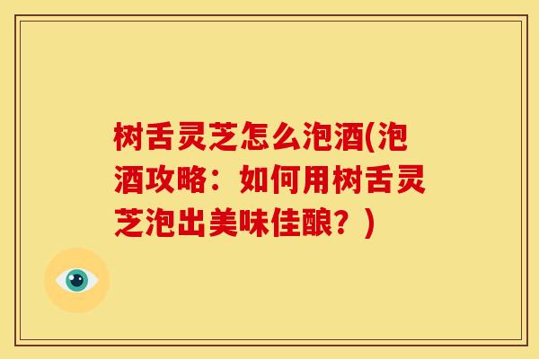 树舌灵芝怎么泡酒(泡酒攻略：如何用树舌灵芝泡出美味佳酿？)