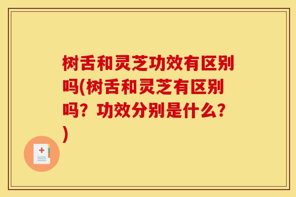 树舌和灵芝功效有区别吗(树舌和灵芝有区别吗？功效分别是什么？)