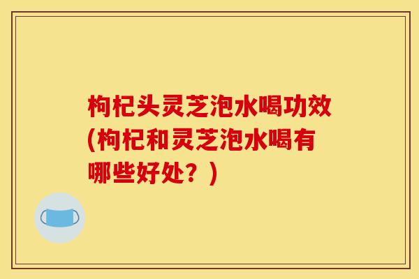 枸杞头灵芝泡水喝功效(枸杞和灵芝泡水喝有哪些好处?)