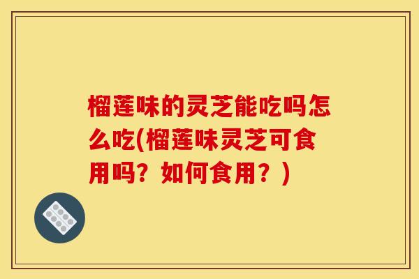 榴莲味的灵芝能吃吗怎么吃(榴莲味灵芝可食用吗?如何食用?)