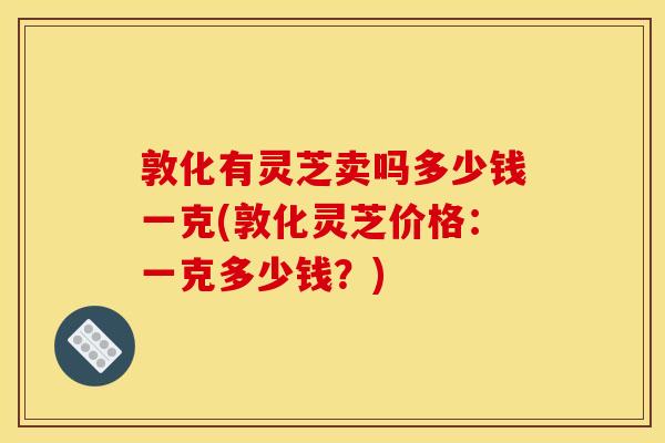 敦化有灵芝卖吗多少钱一克(敦化灵芝价格：一克多少钱？)
