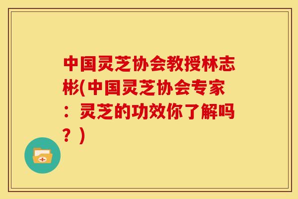 中国灵芝协会教授林志彬(中国灵芝协会专家:灵芝的功效你了解吗?)