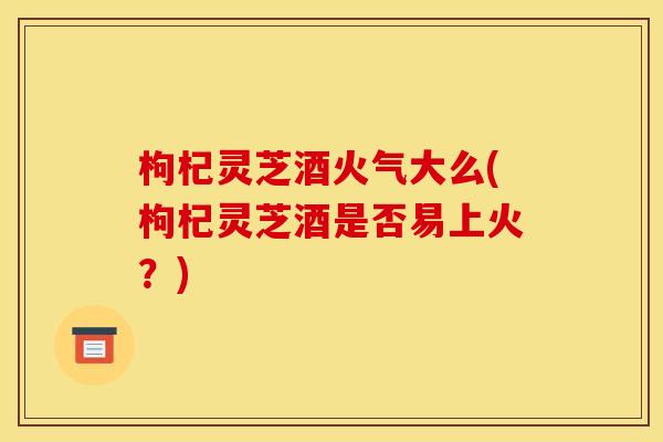 枸杞灵芝酒火气大么(枸杞灵芝酒是否易上火?)