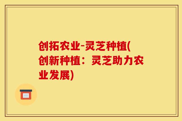 创拓农业-灵芝种植(创新种植：灵芝助力农业发展)