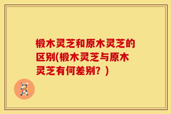 椴木灵芝和原木灵芝的区别(椴木灵芝与原木灵芝有何差别?)