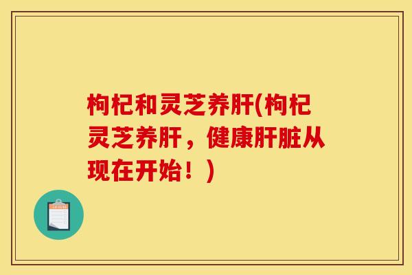 枸杞和灵芝养肝(枸杞灵芝养肝,健康肝脏从现在开始!)
