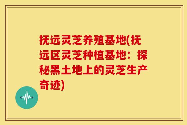 抚远灵芝养殖基地(抚远区灵芝种植基地:探秘黑土地上的灵芝生产奇迹)