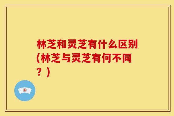 林芝和灵芝有什么区别(林芝与灵芝有何不同？)
