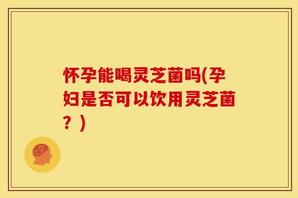 怀孕能喝灵芝菌吗(孕妇是否可以饮用灵芝菌？)