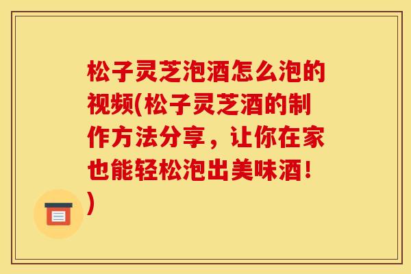 松子灵芝泡酒怎么泡的视频(松子灵芝酒的制作方法分享,让你在家也能轻松泡出美味酒!)