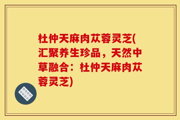 杜仲天麻肉苁蓉灵芝(汇聚养生珍品,天然中草融合:杜仲天麻肉苁蓉灵芝)
