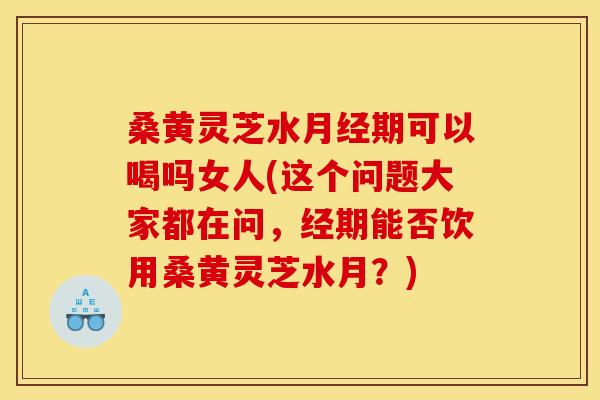 桑黄灵芝水月经期可以喝吗女人(这个问题大家都在问，经期能否饮用桑黄灵芝水月？)