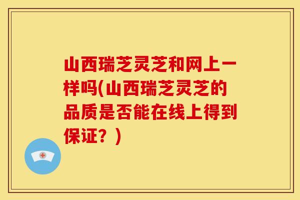 山西瑞芝灵芝和网上一样吗(山西瑞芝灵芝的品质是否能在线上得到保证?)
