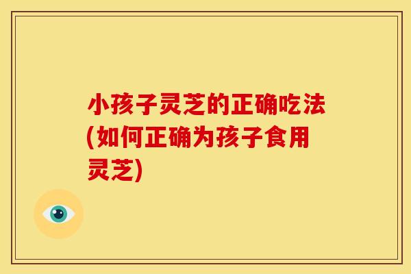 小孩子灵芝的正确吃法(如何正确为孩子食用灵芝)