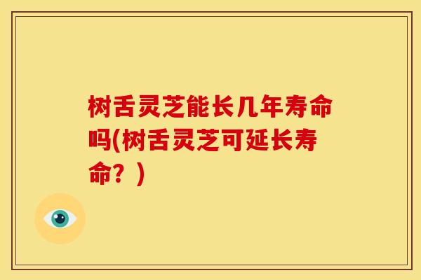 树舌灵芝能长几年寿命吗(树舌灵芝可延长寿命？)