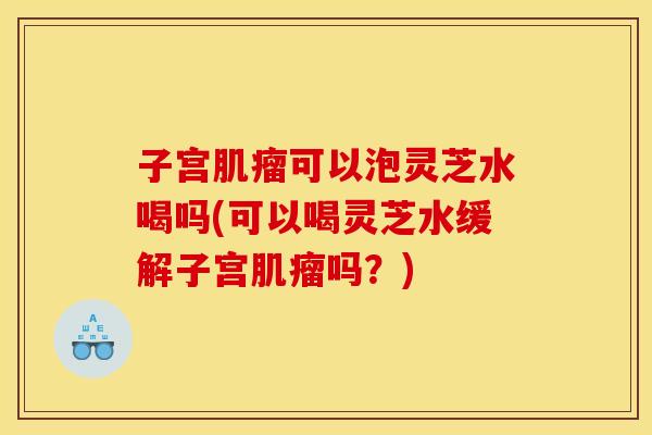 子宫肌瘤可以泡灵芝水喝吗(可以喝灵芝水缓解子宫肌瘤吗?)