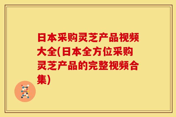 日本采购灵芝产品视频大全(日本全方位采购灵芝产品的完整视频合集)