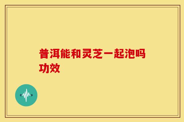 普洱能和灵芝一起泡吗功效
