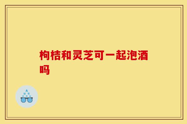 枸桔和灵芝可一起泡酒吗