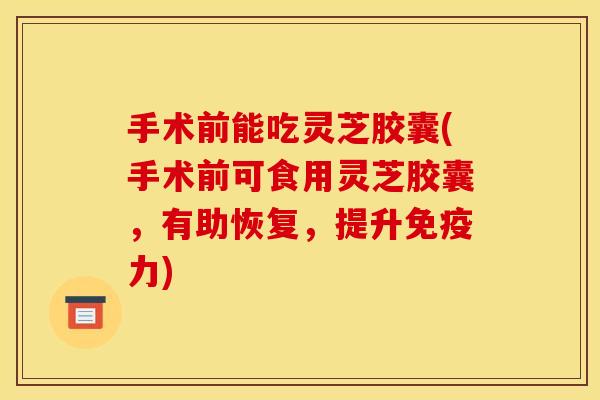 手术前能吃灵芝胶囊(手术前可食用灵芝胶囊,有助恢复,提升免疫力)