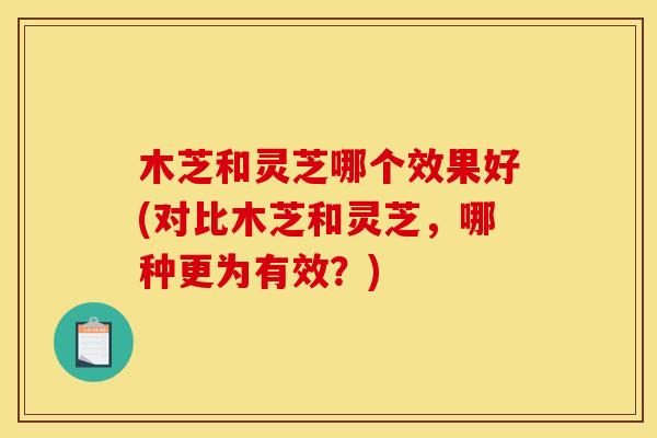 木芝和灵芝哪个效果好(对比木芝和灵芝,哪种更为有效?)