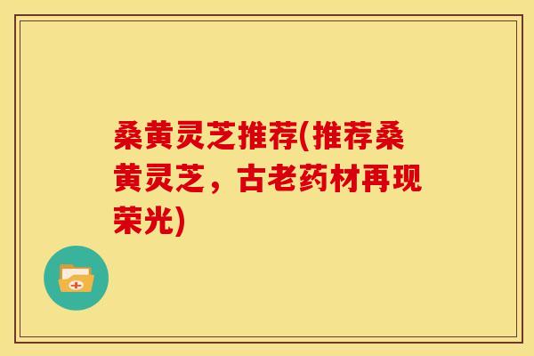 桑黄灵芝推荐(推荐桑黄灵芝，古老药材再现荣光)