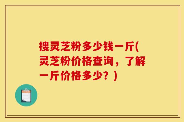 搜灵芝粉多少钱一斤(灵芝粉价格查询，了解一斤价格多少？)