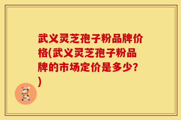 武义灵芝孢子粉品牌价格(武义灵芝孢子粉品牌的市场定价是多少?)