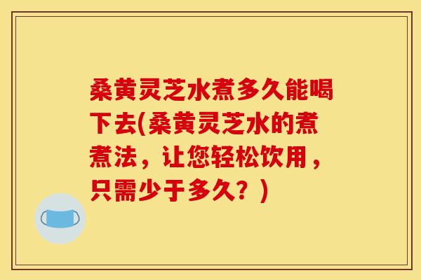 桑黄灵芝水煮多久能喝下去(桑黄灵芝水的煮煮法,让您轻松饮用,只需少于多久?)