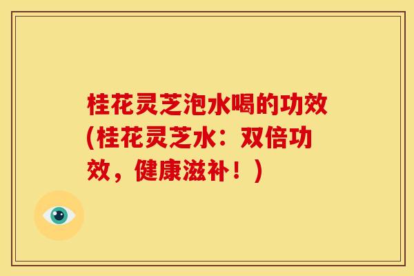 桂花灵芝泡水喝的功效(桂花灵芝水：双倍功效，健康滋补！)