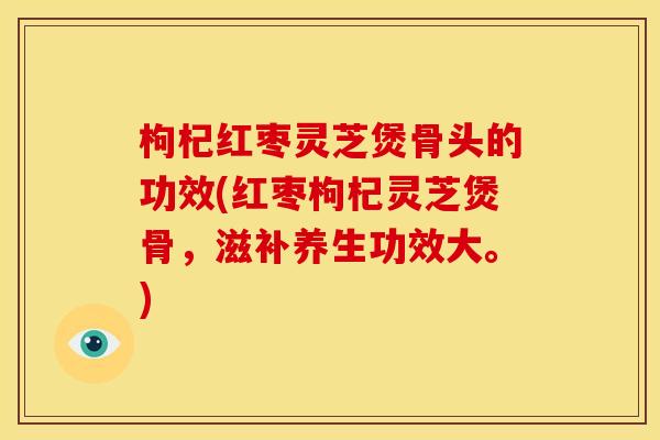 枸杞红枣灵芝煲骨头的功效(红枣枸杞灵芝煲骨,滋补养生功效大。)